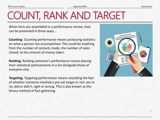 16
|
Assessment
Appraisal Skills
MTL Course Topics
COUNT, RANK AND TARGET
When facts are assembled in a performance review, they
can be presented in three ways...
Counting. Counting performance means producing statistics
on what a person has accomplished. This could be anything
from the number of contacts made, the number of sales
closed, to the amount of money taken.
Ranking. Ranking someone's performance means placing
their statistical achievements in a list alongside those of
everyone else.
Targeting. Targeting performance means recording the fact
of whether someone reached a pre-set target or not: yes or
no, did or didn't, right or wrong. This is also known as the
binary method of fact-gathering.
 