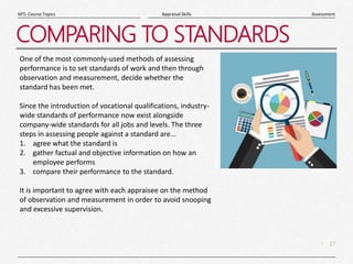 17
|
Assessment
Appraisal Skills
MTL Course Topics
COMPARING TO STANDARDS
One of the most commonly-used methods of assessing
performance is to set standards of work and then through
observation and measurement, decide whether the
standard has been met.
Since the introduction of vocational qualifications, industry-
wide standards of performance now exist alongside
company-wide standards for all jobs and levels. The three
steps in assessing people against a standard are...
1. agree what the standard is
2. gather factual and objective information on how an
employee performs
3. compare their performance to the standard.
It is important to agree with each appraisee on the method
of observation and measurement in order to avoid snooping
and excessive supervision.
 