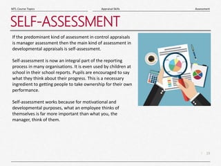 19
|
Assessment
Appraisal Skills
MTL Course Topics
SELF-ASSESSMENT
If the predominant kind of assessment in control appraisals
is manager assessment then the main kind of assessment in
developmental appraisals is self-assessment.
Self-assessment is now an integral part of the reporting
process in many organisations. It is even used by children at
school in their school reports. Pupils are encouraged to say
what they think about their progress. This is a necessary
ingredient to getting people to take ownership for their own
performance.
Self-assessment works because for motivational and
developmental purposes, what an employee thinks of
themselves is far more important than what you, the
manager, think of them.
 