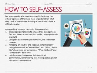 20
|
Assessment
Appraisal Skills
MTL Course Topics
HOW TO SELF-ASSESS
For many people who have been used to believing that
others' opinions of them are more important than what
they think of themselves, learning to self-assess can be a
difficult exercise.
An appraising manager can assist this process by...
1. encouraging employees to rely on their own opinions
first and foremost and simply consider other opinions in
that light
2. using self-assessment questionnaires, life and career
reviews
3. reflecting on positive and negative performance by
using phrases such as "What I liked" and "What I didn't
like" about their performance or "What I did well" and
"What I didn't do so well"
4. not dismissing how people feel about their
performance, remembering that feelings act as greater
motivators than opinions.
 