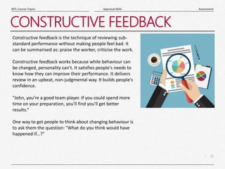 21
|
Assessment
Appraisal Skills
MTL Course Topics
CONSTRUCTIVE FEEDBACK
Constructive feedback is the technique of reviewing sub-
standard performance without making people feel bad. It
can be summarised as: praise the worker, criticise the work.
Constructive feedback works because while behaviour can
be changed, personality can't. It satisfies people's needs to
know how they can improve their performance. It delivers
review in an upbeat, non-judgmental way. It builds people's
confidence.
"John, you're a good team player. If you could spend more
time on your preparation, you'll find you'll get better
results.“
One way to get people to think about changing behaviour is
to ask them the question: "What do you think would have
happened if...?"
 
