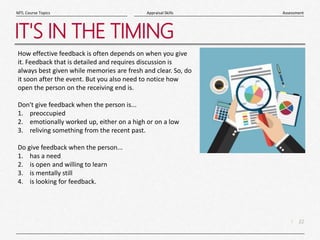22
|
Assessment
Appraisal Skills
MTL Course Topics
IT'S IN THE TIMING
How effective feedback is often depends on when you give
it. Feedback that is detailed and requires discussion is
always best given while memories are fresh and clear. So, do
it soon after the event. But you also need to notice how
open the person on the receiving end is.
Don't give feedback when the person is...
1. preoccupied
2. emotionally worked up, either on a high or on a low
3. reliving something from the recent past.
Do give feedback when the person...
1. has a need
2. is open and willing to learn
3. is mentally still
4. is looking for feedback.
 