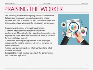 23
|
Assessment
Appraisal Skills
MTL Course Topics
PRAISING THE WORKER
The following are the steps in giving constructive feedback
following an employee's job performance in a critical
incident. This kind of feedback is best carried out when you,
the appraiser, have witnessed the employee's performance.
1. agree what the aims of the get-together are.
2. ask the employee what they think about their
performance. Alternatively, start by asking the employee to
say what for them went well and then ask them to say what
for them didn't go so well.
3. underline anything you agree with. If the employee
recognises the need to improve, ask him or her what he
would like to do.
4. state your own views about what went well and what
could be improved.
5. repeat the overall positive aspects of the performance
and close on a high note.
 