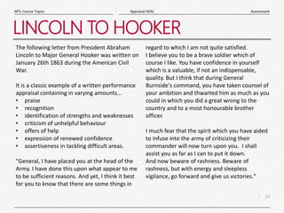 24
|
Assessment
Appraisal Skills
MTL Course Topics
LINCOLN TO HOOKER
The following letter from President Abraham
Lincoln to Major General Hooker was written on
January 26th 1863 during the American Civil
War.
It is a classic example of a written performance
appraisal containing in varying amounts...
• praise
• recognition
• identification of strengths and weaknesses
• criticism of unhelpful behaviour
• offers of help
• expression of renewed confidence
• assertiveness in tackling difficult areas.
"General, I have placed you at the head of the
Army. I have done this upon what appear to me
to be sufficient reasons. And yet, I think it best
for you to know that there are some things in
regard to which I am not quite satisfied.
I believe you to be a brave soldier which of
course I like. You have confidence in yourself
which is a valuable, if not an indispensable,
quality. But I think that during General
Burnside's command, you have taken counsel of
your ambition and thwarted him as much as you
could in which you did a great wrong to the
country and to a most honourable brother
officer.
I much fear that the spirit which you have aided
to infuse into the army of criticizing their
commander will now turn upon you. I shall
assist you as far as I can to put it down.
And now beware of rashness. Beware of
rashness, but with energy and sleepless
vigilance, go forward and give us victories."
 