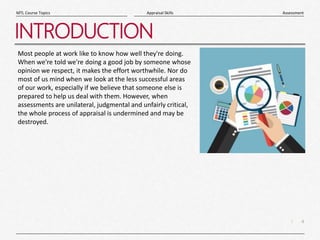 4
|
Assessment
Appraisal Skills
MTL Course Topics
INTRODUCTION
Most people at work like to know how well they're doing.
When we're told we're doing a good job by someone whose
opinion we respect, it makes the effort worthwhile. Nor do
most of us mind when we look at the less successful areas
of our work, especially if we believe that someone else is
prepared to help us deal with them. However, when
assessments are unilateral, judgmental and unfairly critical,
the whole process of appraisal is undermined and may be
destroyed.
 