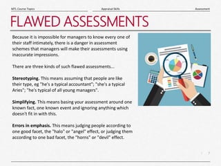 7
|
Assessment
Appraisal Skills
MTL Course Topics
FLAWED ASSESSMENTS
Because it is impossible for managers to know every one of
their staff intimately, there is a danger in assessment
schemes that managers will make their assessments using
inaccurate impressions.
There are three kinds of such flawed assessments...
Stereotyping. This means assuming that people are like
their type, eg "he's a typical accountant"; "she's a typical
Aries"; "he's typical of all young managers".
Simplifying. This means basing your assessment around one
known fact, one known event and ignoring anything which
doesn't fit in with this.
Errors in emphasis. This means judging people according to
one good facet, the "halo" or "angel" effect, or judging them
according to one bad facet, the "horns" or "devil" effect.
 