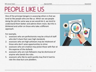 9
|
Assessment
Appraisal Skills
MTL Course Topics
PEOPLE LIKE US
One of the principal dangers in assessing others is that we
tend to like people who are like us. When we see people
doing the job the same way as we would do it, we tend to
understand them better and admire them more. But this is
blinkered and unfair on those who take a different
approach.
For example,
1. assessors who are perfectionists may be critical of staff
who don't share their own high standards
2. assessors who are high achievers may be intolerant of
those who don't seize opportunities to shine
3. assessors who are creative may praise those with flair at
the expense of the dullards
4. assessors who are rule-followers may be dismissive of
anyone who bends the rules
5. assessors who like to work quickly may find it hard to
rate the slow-but-sure plodders.
 