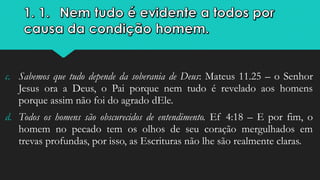 c. Sabemos que tudo depende da soberania de Deus: Mateus 11.25 – o Senhor
Jesus ora a Deus, o Pai porque nem tudo é revelado aos homens
porque assim não foi do agrado dEle.
d. Todos os homens são obscurecidos de entendimento. Ef 4:18 – E por fim, o
homem no pecado tem os olhos de seu coração mergulhados em
trevas profundas, por isso, as Escrituras não lhe são realmente claras.
 
