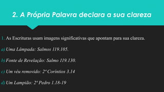 2. A Própria Palavra declara a sua clareza
1. As Escrituras usam imagens significativas que apontam para sua clareza.
a)Uma Lâmpada: Salmos 119.105.
b)Fonte de Revelação: Salmo 119.130.
c) Um véu removido: 2ª Coríntios 3.14
d)Um Lampião: 2ª Pedro 1.18-19
 