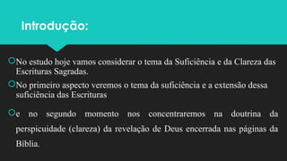 Introdução:
No estudo hoje vamos considerar o tema da Suficiência e da Clareza das
Escrituras Sagradas.
No primeiro aspecto veremos o tema da suficiência e a extensão dessa
suficiência das Escrituras
e no segundo momento nos concentraremos na doutrina da
perspicuidade (clareza) da revelação de Deus encerrada nas páginas da
Bíblia.
 