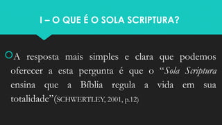 I – O QUE É O SOLA SCRIPTURA?
A resposta mais simples e clara que podemos
oferecer a esta pergunta é que o “Sola Scriptura
ensina que a Bíblia regula a vida em sua
totalidade”(SCHWERTLEY, 2001, p.12)
 