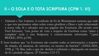 II – O SOLA E O TOTA SCRIPTURA (CFW 1. VI)
1. Definindo o Tota Scriptura: A confissão de Fé de Westminster sustenta que tudo
o que nós precisamos saber sobre como glorificar a Deus e tudo relacionado
à nossa vida, fé e salvação está nas páginas das Escrituras. De acordo com
Fred Klooster, “este ponto de vista a respeito da Escritura como ‘única e
completa’ (sola e tota Scriptura) é exclusivamente reformado. ”(apud,
BEEKE, 2010, p.150).
É bom lembrar que “as Escrituras não contêm todas as informações a respeito
da criação, da natureza, do universo, ou mesmo da história”. (ANGLADA,
1998, p. 74) Mas, tudo o que ela declara é suficiente e abrangente em matéria
de fé e piedade religiosa. (2ª Timóteo 3.15-17)
 
