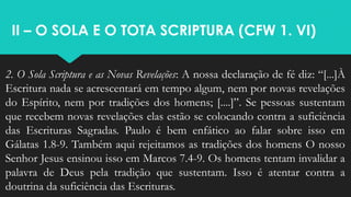 II – O SOLA E O TOTA SCRIPTURA (CFW 1. VI)
2. O Sola Scriptura e as Novas Revelações: A nossa declaração de fé diz: “[...]À
Escritura nada se acrescentará em tempo algum, nem por novas revelações
do Espírito, nem por tradições dos homens; [....]”. Se pessoas sustentam
que recebem novas revelações elas estão se colocando contra a suficiência
das Escrituras Sagradas. Paulo é bem enfático ao falar sobre isso em
Gálatas 1.8-9. Também aqui rejeitamos as tradições dos homens O nosso
Senhor Jesus ensinou isso em Marcos 7.4-9. Os homens tentam invalidar a
palavra de Deus pela tradição que sustentam. Isso é atentar contra a
doutrina da suficiência das Escrituras.
 