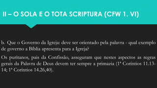 II – O SOLA E O TOTA SCRIPTURA (CFW 1. VI)
b. Que o Governo da Igreja: deve ser orientado pela palavra - qual exemplo
de governo a Bíblia apresenta para a Igreja?
Os puritanos, pais da Confissão, asseguram que nestes aspectos as regras
gerais da Palavra de Deus devem ter sempre a primazia (1ª Coríntios 11.13-
14; 1ª Coríntios 14.26,40).
 