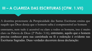 III – A CLAREZA DAS ESCRITURAS (CFW. 1.VII)
A doutrina protestante da Perspicuidade das Santas Escrituras ensina que
naquilo que Deus deseja que o homem saiba é compreensível ao homem
entretanto, nem tudo é acessível ou claro a todos os homens, isso é muito
claro na Palavra de Deus (2ª Pedro 3.16); entretanto, aquilo que o homem
precisa conhecer para sua caminhada na fé e redenção é evidente nas
Escrituras Sagradas. Duas verdades decorrem dessa declaração:
 