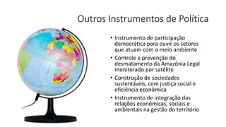 Outros Instrumentos de Política
• Instrumento de participação
democrática para ouvir os setores
que atuam com o meio ambiente
• Controle e prevenção do
desmatamento da Amazônia Legal
monitorado por satélite
• Construção de sociedades
sustentáveis, com justiça social e
eficiência econômica
• Instrumento de integração das
relações econômicas, sociais e
ambientais na gestão do território
 
