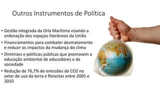 Outros Instrumentos de Política
• Gestão integrada da Orla Marítima visando a
ordenação dos espaços litorâneos da União
• Financiamentos para combater desmatamento
e reduzir os impactos da mudança do clima
• Diretrizes e políticas públicas que promovem a
educação ambiental de educadores e da
sociedade
• Redução de 76,7% de emissões de CO2 no
setor de uso da terra e florestas entre 2005 e
2010
 