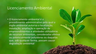 Licenciamento Ambiental
• O licenciamento ambiental é o
procedimento administrativo pelo qual o
órgão ambiental autoriza a localização,
instalação, ampliação e operação de
empreendimentos e atividades utilizadoras
de recursos ambientais, consideradas efetiva
ou potencialmente poluidoras ou daquelas
que, sob qualquer forma, possam causar
degradação ambiental
 