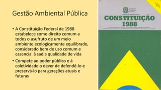Gestão Ambiental Pública
• A Constituição Federal de 1988
estabelece como direito comum a
todos o usufruto de um meio
ambiente ecologicamente equilibrado,
considerado bem de uso comum e
essencial à sadia qualidade de vida
• Compete ao poder público e à
coletividade o dever de defendê-lo e
preservá-lo para gerações atuais e
futuras
 
