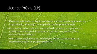 Licença Prévia (LP)
• Deve ser solicitada ao órgão ambiental na fase de planejamento da
implantação, alteração ou ampliação do empreendimento
• Essa licença não autoriza a instalação do projeto, e sim aprova a
viabilidade ambiental do projeto e autoriza sua localização e
concepção tecnológica
• Além disso, estabelece as condições a serem consideradas no
desenvolvimento do projeto executivo
 