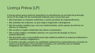 Licença Prévia (LP)
A licença prévia possui extrema importância no atendimento ao princípio da precaução
(inciso IV do artigo 225 da Constituição Federal), pois é nessa fase que:
• São levantados os impactos ambientais e sociais prováveis do empreendimento;
• São avaliados tais impactos, no que tange à magnitude e abrangência;
• São formuladas medidas que, uma vez implementadas, serão capazes de eliminar ou
atenuar os impactos;
• São ouvidos os órgãos ambientais das esferas competentes;
• São ouvidos órgãos e entidades setoriais, em cuja área de atuação se situa o
empreendimento;
• São discutidos com a comunidade (caso haja audiência pública) os impactos ambientais e
respectivas medidas mitigadoras e
• É tomada a decisão a respeito da viabilidade ambiental do empreendimento, levando em
conta a sua localização e seus prováveis impactos, em confronto com as medidas
mitigadoras dos impactos ambientais e sociais.
 