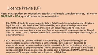 Licença Prévia (LP)
Nesta etapa podem ser requeridos estudos ambientais complementares, tais como
EIA/RIMA e RCA, quando estes forem necessários
• EIA/ RIMA - Estudo de Impacto Ambiental e o Relatório de Impacto Ambiental - Exigência
legal, instituída pela Resolução CONAMA 001/86, na implantação de projetos com
significativo impacto ambiental. Consiste em um estudo realizado no local, mais
precisamente no solo, água e ar para verificar se a área contém algum passivo ambiental
além de prever como o meio sócio-econômico-ambiental será afetado pela implantação do
empreendimento
• RCA - Relatório de Controle Ambiental – Documento que fornece informações de
caracterização do empreendimento a ser licenciado. Deverá conter: descrição do
empreendimento; do processo de produção; caracterização das emissões geradas nos
diversos setores do empreendimento (ruídos, efluentes líquidos, efluentes atmosféricos e
resíduos sólidos). O órgão ambiental, de acordo com a Resolução CONAMA 10/90, pode
requerer o RCA sempre que houver a dispensa do EIA/RIMA
 