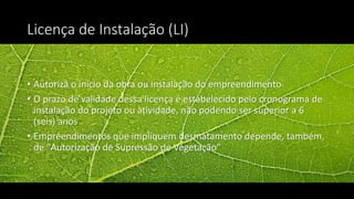 Licença de Instalação (LI)
• Autoriza o início da obra ou instalação do empreendimento
• O prazo de validade dessa licença é estabelecido pelo cronograma de
instalação do projeto ou atividade, não podendo ser superior a 6
(seis) anos
• Empreendimentos que impliquem desmatamento depende, também,
de "Autorização de Supressão de Vegetação"
 