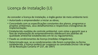 Licença de Instalação (LI)
Ao conceder a licença de instalação, o órgão gestor de meio ambiente terá:
• Autorizado o empreendedor a iniciar as obras;
• Concordado com as especificações constantes dos planos, programas e
projetos ambientais, seus detalhamentos e respectivos cronogramas de
implementação;
• Estabelecido medidas de controle ambiental, com vistas a garantir que a
fase de implantação do empreendimento obedecerá aos padrões de
qualidade ambiental estabelecidos em lei ou regulamentos;
• Fixado as condicionantes da licença (medidas mitigadoras);
• Determinado que, se as condicionantes não forem cumpridas na forma
estabelecida, a licença poderá ser suspensa ou cancelada (inciso I do artigo
19 da Resolução Conama nº 237, de 1997)
 