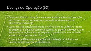 Licença de Operação (LO)
• Deve ser solicitada antes de o empreendimento entrar em operação,
pois é essa licença que autoriza o início do funcionamento da
obra/empreendimento
• Sua concessão está condicionada à vistoria afim de verificar se todas
as exigências e detalhes técnicos descritos no projeto aprovado foram
desenvolvidos e atendidos ao longo de sua instalação e se estão de
acordo com o previsto nas LP e LI
• O prazo de validade é estabelecido, não podendo ser inferior a 4
(quatro) anos e superior a 10 (dez) anos
 