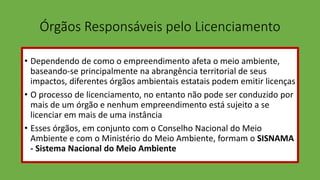 Órgãos Responsáveis pelo Licenciamento
• Dependendo de como o empreendimento afeta o meio ambiente,
baseando-se principalmente na abrangência territorial de seus
impactos, diferentes órgãos ambientais estatais podem emitir licenças
• O processo de licenciamento, no entanto não pode ser conduzido por
mais de um órgão e nenhum empreendimento está sujeito a se
licenciar em mais de uma instância
• Esses órgãos, em conjunto com o Conselho Nacional do Meio
Ambiente e com o Ministério do Meio Ambiente, formam o SISNAMA
- Sistema Nacional do Meio Ambiente
 
