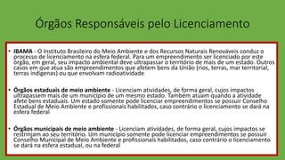 Órgãos Responsáveis pelo Licenciamento
• IBAMA - O Instituto Brasileiro do Meio Ambiente e dos Recursos Naturais Renováveis conduz o
processo de licenciamento na esfera federal. Para um empreendimento ser licenciado por este
órgão, em geral, seu impacto ambiental deve ultrapassar o território de mais de um estado. Outros
casos em que atua são empreendimentos que afetem bens da União (rios, terras, mar territorial,
terras indígenas) ou que envolvam radioatividade
• Órgãos estaduais de meio ambiente - Licenciam atividades, de forma geral, cujos impactos
ultrapassem mais de um município de um mesmo estado. Também atuam quando a atividade
afete bens estaduais. Um estado somente pode licenciar empreendimentos se possuir Conselho
Estadual de Meio Ambiente e profissionais habilitados, caso contrário o licenciamento se dará na
esfera federal
• Órgãos municipais de meio ambiente - Licenciam atividades, de forma geral, cujos impactos se
restrinjam ao seu território. Um município somente pode licenciar empreendimentos se possuir
Conselho Municipal de Meio Ambiente e profissionais habilitados, caso contrário o licenciamento
se dará na esfera estadual, ou na federal
 