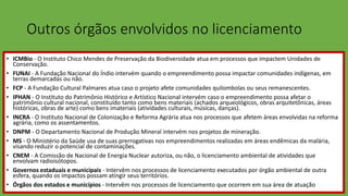 Outros órgãos envolvidos no licenciamento
• ICMBio - O Instituto Chico Mendes de Preservação da Biodiversidade atua em processos que impactem Unidades de
Conservação.
• FUNAI - A Fundação Nacional do Índio intervém quando o empreendimento possa impactar comunidades indígenas, em
terras demarcadas ou não.
• FCP - A Fundação Cultural Palmares atua caso o projeto afete comunidades quilombolas ou seus remanescentes.
• IPHAN - O Instituto do Patrimônio Histórico e Artístico Nacional intervém caso o empreendimento possa afetar o
patrimônio cultural nacional, constituído tanto como bens materiais (achados arqueológicos, obras arquitetônicas, áreas
históricas, obras de arte) como bens imateriais (atividades culturais, músicas, danças).
• INCRA - O Instituto Nacional de Colonização e Reforma Agrária atua nos processos que afetem áreas envolvidas na reforma
agrária, como os assentamentos.
• DNPM - O Departamento Nacional de Produção Mineral intervém nos projetos de mineração.
• MS - O Ministério da Saúde usa de suas prerrogativas nos empreendimentos realizadas em áreas endêmicas da malária,
visando reduzir o potencial de contaminações.
• CNEM - A Comissão de Nacional de Energia Nuclear autoriza, ou não, o licenciamento ambiental de atividades que
envolvam radioisótopos.
• Governos estaduais e municipais - Intervêm nos processos de licenciamento executados por órgão ambiental de outra
esfera, quando os impactos possam atingir seus territórios.
• Órgãos dos estados e municípios - Intervêm nos processos de licenciamento que ocorrem em sua área de atuação
 