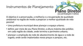 Instrumentos de Planejamento
O objetivo é a preservação, a melhoria e a recuperação da qualidade
ambiental na região de modo a propiciar a melhor qualidade de vida
possível
• Uma prefeitura municipal deve planejar o espaço urbano;
• definir, por meio do seu Plano Diretor, a altura máxima dos prédios
em cada região da cidade, onde termina o perímetro urbano;
• planejar a ampliação da rede de abastecimento de água e a rede de
esgoto, onde serão implantadas novas praças e parques, etc.
 