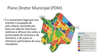 Plano Diretor Municipal (PDM)
• É o mecanismo legal que visa
orientar a ocupação do
solo urbano, tomando por
base um lado de interesses
coletivos e difusos tais como a
preservação da natureza e da
memória, e de outro os
interesses particulares de seus
moradores
 