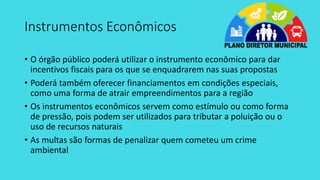 Instrumentos Econômicos
• O órgão público poderá utilizar o instrumento econômico para dar
incentivos fiscais para os que se enquadrarem nas suas propostas
• Poderá também oferecer financiamentos em condições especiais,
como uma forma de atrair empreendimentos para a região
• Os instrumentos econômicos servem como estímulo ou como forma
de pressão, pois podem ser utilizados para tributar a poluição ou o
uso de recursos naturais
• As multas são formas de penalizar quem cometeu um crime
ambiental
 