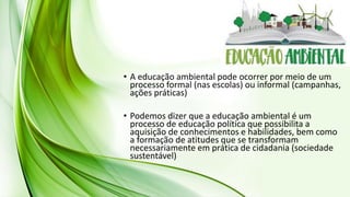 • A educação ambiental pode ocorrer por meio de um
processo formal (nas escolas) ou informal (campanhas,
ações práticas)
• Podemos dizer que a educação ambiental é um
processo de educação política que possibilita a
aquisição de conhecimentos e habilidades, bem como
a formação de atitudes que se transformam
necessariamente em prática de cidadania (sociedade
sustentável)
 