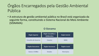 Órgãos Encarregados pela Gestão Ambiental
Pública
• A estrutura de gestão ambiental pública no Brasil está organizada da
seguinte forma, constituindo o Sistema Nacional do Meio Ambiente
(SISNAMA):
 