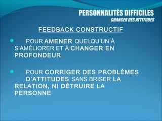 PERSONNALITÉS DIFFICILES

CHANGER DES ATTITUDES

FEEDBACK CONSTRUCTIF
POUR AMENER QUELQU’UN À
S’AMÉLIORER ET À CHANGER EN
PROFONDEUR



POUR CORRIGER DES PROBLÈMES
D’ATTITUDES SANS BRISER LA
RELATION, NI DÉTRUIRE LA
PERSONNE



 

 

 