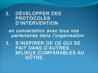 2.

DÉVELOPPER DES
PROTOCOLES
D’INTERVENTION

en concertation avec tous nos
partenaires dans l’organisation
3.

S’INSPIRER DE CE QUI SE
FAIT DANS D’AUTRES
MILIEUX COMPARABLES AU
NÔTRE.

 