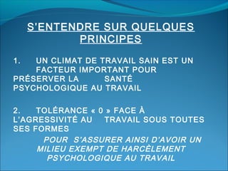 S’ENTENDRE SUR QUELQUES
PRINCIPES
1.

UN CLIMAT DE TRAVAIL SAIN EST UN
FACTEUR IMPORTANT POUR
PRÉSERVER LA
SANTÉ
PSYCHOLOGIQUE AU TRAVAIL
2.
TOLÉRANCE « 0 » FACE À
L’AGRESSIVITÉ AU
TRAVAIL SOUS TOUTES
SES FORMES
POUR S’ASSURER AINSI D’AVOIR UN
MILIEU EXEMPT DE HARCÈLEMENT
PSYCHOLOGIQUE AU TRAVAIL

 