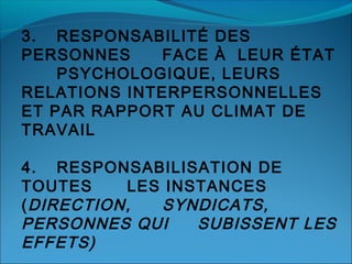 3. RESPONSABILITÉ DES
PERSONNES
FACE À LEUR ÉTAT
PSYCHOLOGIQUE, LEURS
RELATIONS INTERPERSONNELLES
ET PAR RAPPORT AU CLIMAT DE
TRAVAIL
4. RESPONSABILISATION DE
TOUTES
LES INSTANCES
( DIRECTION,
SYNDICATS,
PERSONNES QUI
SUBISSENT LES
EFFETS)

 