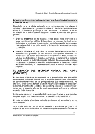 Ministerio de Salud – Dirección General de Promoción y Prevención




La amniotomía no tiene indicación como maniobra habitual durante el
trabajo de parto.

Cuando la curva de alerta registrada en el partograma sea cruzada por la
curva de progresión (prolongación anormal de la dilatación), debe hacerse un
esfuerzo por encontrar y corregir el factor causante. Los factores causantes
de distocia en el primer período del parto, pueden dividirse en dos grandes
grupos:

•   Distocia mecánica: en la mayoría de los casos hace referencia a la
    desproporción cefalo-pélvica. Si la gestante no progresa significativamen-
    te luego de la prueba de encajamiento y existe la sospecha de despropor-
    ción cefalo-pélvica, se debe remitir a la gestante a un nivel de mayor
    complejidad

•   Distocia dinámica: En este caso, los factores afectan el mecanismo de la
    contracción en presencia de una relación cefalo-pélvica adecuada. Los
    factores que se deben descartar son: Mal control del dolor, Hipodinamia
    uterina, Deshidratación y Infección amniótica. El tratamiento a instaurar
    deberá corregir el factor identificado. Si luego de aplicadas las medidas
    correctivas, no se logra progresión, se debe evaluar la capacidad resoluti-
    va de la institución y en caso necesario remitir a un nivel de mayor com-
    plejidad.

5.3 ATENCIÓN                DEL       SEGUNDO             PERIODO            DEL        PARTO
(EXPULSIVO)
El descenso y posterior encajamiento de la presentación, son fenómenos
relativamente tardíos en relación con la dilatación cervical; esta circunstancia
es particularmente válida en las primíparas más que en las multíparas. Por
otro lado, estas últimas tienden a exhibir mayores velocidades de dilatación y
descenso. Durante este período es de capital importancia el contacto visual y
verbal con la gestante a fin de disminuir su ansiedad; así como la vigilancia
estrecha de la fetocardia.

Inicialmente es preciso evaluar el estado de las membranas, si se encuentran
integras, se procede a la amniotomía y al examen del líquido amniótico.

El pujo voluntario sólo debe estimularse durante el expulsivo y en las
contracciones.

Si el líquido amniótico se encuentra meconiado y si no hay progresión del
expulsivo, es necesario evaluar las condiciones para la remisión, si estas son

                                                                                            10
Norma técnica para la atención del parto
 