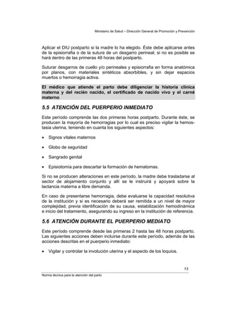 Ministerio de Salud – Dirección General de Promoción y Prevención




Aplicar el DIU postparto si la madre lo ha elegido. Éste debe aplicarse antes
de la episiorrafia o de la sutura de un desgarro perineal; si no es posible se
hará dentro de las primeras 48 horas del postparto.

Suturar desgarros de cuello y/o perineales y episiorrafia en forma anatómica
por planos, con materiales sintéticos absorbibles, y sin dejar espacios
muertos o hemorragia activa.

El médico que atiende el parto debe diligenciar la historia clínica
materna y del recién nacido, el certificado de nacido vivo y el carné
materno

5.5 ATENCIÓN DEL PUERPERIO INMEDIATO
Este período comprende las dos primeras horas postparto. Durante éste, se
producen la mayoría de hemorragias por lo cual es preciso vigilar la hemos-
tasia uterina, teniendo en cuanta los siguientes aspectos:

•   Signos vitales maternos

•   Globo de seguridad

•   Sangrado genital

•   Episiotomía para descartar la formación de hematomas.

Si no se producen alteraciones en este período, la madre debe trasladarse al
sector de alojamiento conjunto y allí se le instruirá y apoyará sobre la
lactancia materna a libre demanda.

En caso de presentarse hemorragia, debe evaluarse la capacidad resolutiva
de la institución y si es necesario deberá ser remitida a un nivel de mayor
complejidad, previa identificación de su causa, estabilización hemodinámica
e inicio del tratamiento, asegurando su ingreso en la institución de referencia.

5.6 ATENCIÓN DURANTE EL PUERPERIO MEDIATO
Este período comprende desde las primeras 2 hasta las 48 horas postparto.
Las siguientes acciones deben incluirse durante este período, además de las
acciones descritas en el puerperio inmediato:

•   Vigilar y controlar la involución uterina y el aspecto de los loquios.


                                                                                            13
Norma técnica para la atención del parto
 