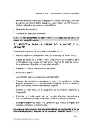 Ministerio de Salud – Dirección General de Promoción y Prevención




•   Detectar tempranamente las complicaciones como hemorragia, infección
    puerperal, taquicardia, fiebre, taquipnea, subinvolución uterina, hipersen-
    sibilidad a la palpación uterina y loquios fétidos.

•   Deambulación temprana.

•   Alimentación adecuada a la madre.

Si no se han presentado complicaciones                        se puede dar de alta a la
madre con su recién nacido.

5.7 ATENCIÓN PARA LA SALIDA DE LA MADRE Y SU
NEONATO.
En esta fase es preciso dar información a la madre sobre:

•   Medidas higiénicas para prevenir infección materna y del recién nacido.

•   Signos de alarma de la madre: fiebre, sangrado genital abundante, dolor
    en hipogastrio y/o en área perineal, vómito, diarrea. En caso de presen-
    tarse alguno de ellos debe regresar a la institución.

•   Importancia de la lactancia materna exclusiva

•   Puericultura básica

•   Alimentación balanceada adecuada para la madre.

•   Informar, dar consejería y suministrar el método de planificación familiar
    elegido, de acuerdo con lo establecido en al Norma Técnica de Atención
    para Planificación familiar en Hombres y Mujeres.

•   Inscribir al recién nacido en los programas de crecimiento y desarrollo y
    vacunación.

•   Estimular el fortalecimiento de los vínculos afectivos, autoestima y
    autocuidado como factores protectores contra la violencia intrafamiliar.

•   Entregar el registro de nacido vivo y promover que se haga el registro civil
    del recién nacido en forma inmediata

La gestante debe egresar con una cita médica ya establecida a fin de
controlar el puerperio después de los primeros 7 días del parto.

                                                                                            14
Norma técnica para la atención del parto
 