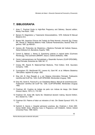 Ministerio de Salud – Dirección General de Promoción y Prevención




7. BIBLIOGRAFIA
1   Arias F. Practical Guide to High-Risk Pregnancy and Delivery. Second edition.
    Mosby Year Book, 1.993.

2   Benson R. Diagnóstico y Tratamiento Ginecoobstétrico, 1979. Editorial El Manual
    Moderno S.A.

3   Bowes WA. Aspectos Clínicos del Trabajo de Parto Normal y Anormal. En: Creasy
    RK, Resnik R. Medicina Materno Fetal. Editorial Panamericana, Buenos Aires Ar-
    gentina. 1987. pp 469-501.

4   Carrera JM. Protocolos de Obstetricia y Medicina Perinatal del Instituto Daxeus,
    Salvat Editores S.A. Barcelona, España, 1986.

5   Carroli G, Belizan J, Stamp G. Episiotomy policies in vaginal births (Cochrane
    Review) En: The Cochrane LIBRARY, Issue 2. Oxford (Software), 1998.

6   Centro Latinoamericano de Perinatología y Desarrollo Humano (CLAP-OPS/OMS).
    Salud Perinatal. Diciembre de 1998. No. 17.

7   Creasy RK, Resnik R. Maternal-Fetal Medicine, Third Edition. W.B. Saunders
    Company. 1.994.

8   Cunningham FG, MacDonald PC, Leveno KJ, Gant NF, et al. Williams Obstetrics
    19th Edition. Appeton & Lange 1.993.

9   Díaz AG, R, Díaz Rosselli JL y col. Sistema Informático Perinatal. Publicación
    científica del CLAP No. 1203, CLAP-OPS/OMS. Montevideo Uruguay, 1990.

10 Díaz AG, Sanié E, Fescina R y col. Estadistica Básica. Manual de autointroducción.
   Publicación científica del CLAP No. 1249. CLAP-OPS/OMS. Montevideo Uruguay
   1992.

11 Friedman AE. Cuadros de trabajo de parto con índices de riesgo. Clin Obstet
   Ginecol. Marzo, 1973; (1): 172-183.

12 Friedman EA, Acker DB, Sachs BJ. Obstetrical decisión making. Second Edition.
   B.C. Decker Inc. 1.987.

13 Friedman EA. Paterns of labor as indicators of risk. Clin Obstet Gynecol 1973; 16:
   172.

14 Garforth S, García J. Hospital admission practices. En: Chalmers I, Enkin MW,
   Keirse MJNC (Eds). Effective Care in Pregnancy and Childbirth. Oxford, Oxford
   University Press, 1989: 820-6.

                                                                                            16
Norma técnica para la atención del parto
 
