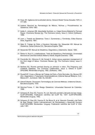 Ministerio de Salud – Dirección General de Promoción y Prevención



15 Huey JR. Vigilancia de la actividad uterina, Ginecol Obstet Temas Actuales 1976; 2:
   317-326.

16 Instituto Nacional de Perinatología de México, Normas y Procedimientos de
   Obstetricia, InPer 1983.

17 Kettle C, Johanson RB. Absorbable Synthetic vs. Catgut Suture Material for Perineal
   Repair. (Cochrane Review) En: The Cochrane Library, Issue 2, Oxford (Software),
   1998.

18 Leon J. Tratado de Obstetricia. Tomo I. Gumersindo J. Fernández, Editor Buenos
   Aires, Argentina, 1967.

19 Niles R. Trabajo de Parto y Expulsivo Normales. En: Niswander KR. Manual de
   Obstetricia. Salvat Editores S.A., Barcelona España, 1984.

20 Niswander KR. Manual de Obstétricia. Diagnóstico y tratamiento. Salvat, 1984.

21 Ñañez H, Ruíz A. y colaboradores. Texto de Obstetricia y Perinatología. Universidad
   Nacional de Colombia-Instituto Materno Infantil, Bogotá-Colombia, 1.999.

22 Prendiville WJ, Elbourne D, Mc Donald S. Active versus expectant management of
   the third stage of labour. Cochrane Review. En: The Cochrane Library, issue 2,
   1998.

23 Renfrew MJ. Routine perineal shaving on admision in labor. The Pregnancy and
   Childbirth Database. The Cochrane Collaboration, Issue 2, Oxford 8 CLAP-
   OPS/OMS. Montevideo Uruguay, 1992. (Software), 1995.

24 Russell KP. Curso y Manejo del Trabajo de Parto y Parto Normales. En: Benson RC
   (Ed). Diagnóstico y Tratamiento Ginecoobstétricos. Editorial Manual Moderno, S.A.,
   México D.F., 2a Edición 1982. Pp. 633-661.

25 Salvat Editores. Diccionario Terminológico de Ciencias Médicas. Undécima Edición..
   Barcelona España, 1979.

26 Sánchez-Torres, F. Alto Riesgo Obstetricio, Universidad Nacional de Colombia,
   1998.

27 Schwarcz R, Díaz AG, Fescina R y col. Atención prenatal y del parto de bajo riesgo.
   CLAP-OPS/OMS. Publicación científica del CLAP No. 1207. CLAP-OPS/OMS.
   Montevideo Uruguay, 1992.

28 Schwarcz R, Diaz AG, Fescina R, De Mucio B, et al. Atención Prenatal y del Parto
   de Bajo Riesgo. Centro Latinoamericano de Perinatología y Desarrollo Humano
   CLAP-OPS/OMS. Montevideo- Uruguay. Publicación científica del CLAP # 1234,
   Julio 1.991.



                                                                                            17
Norma técnica para la atención del parto
 