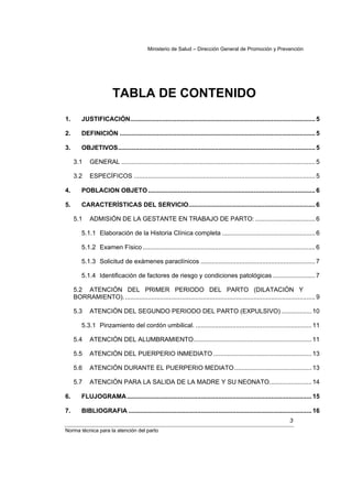 Ministerio de Salud – Dirección General de Promoción y Prevención




                         TABLA DE CONTENIDO
1.       JUSTIFICACIÓN......................................................................................................... 5

2.       DEFINICIÓN ............................................................................................................... 5

3.       OBJETIVOS................................................................................................................ 5

     3.1     GENERAL .............................................................................................................. 5

     3.2     ESPECÍFICOS ....................................................................................................... 5

4.       POBLACION OBJETO ............................................................................................... 6

5.       CARACTERÍSTICAS DEL SERVICIO........................................................................ 6

     5.1     ADMISIÓN DE LA GESTANTE EN TRABAJO DE PARTO: .................................. 6

         5.1.1 Elaboración de la Historia Clínica completa ..................................................... 6

         5.1.2 Examen Físico .................................................................................................. 6

         5.1.3 Solicitud de exámenes paraclínicos ................................................................. 7

         5.1.4 Identificación de factores de riesgo y condiciones patológicas ........................ 7

     5.2 ATENCIÓN DEL PRIMER PERIODO DEL PARTO (DILATACIÓN Y
     BORRAMIENTO). ............................................................................................................ 9

     5.3     ATENCIÓN DEL SEGUNDO PERIODO DEL PARTO (EXPULSIVO) ................. 10

         5.3.1 Pinzamiento del cordón umbilical. .................................................................. 11

     5.4     ATENCIÓN DEL ALUMBRAMIENTO................................................................... 11

     5.5     ATENCIÓN DEL PUERPERIO INMEDIATO ........................................................ 13

     5.6     ATENCIÓN DURANTE EL PUERPERIO MEDIATO............................................ 13

     5.7     ATENCIÓN PARA LA SALIDA DE LA MADRE Y SU NEONATO........................ 14

6.       FLUJOGRAMA ......................................................................................................... 15

7.       BIBLIOGRAFIA ........................................................................................................ 16
                                                                                                                     3
Norma técnica para la atención del parto
 