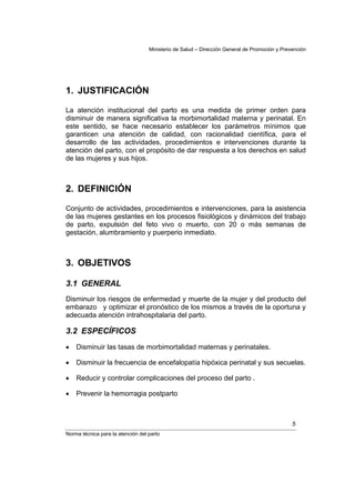 Ministerio de Salud – Dirección General de Promoción y Prevención




1. JUSTIFICACIÓN

La atención institucional del parto es una medida de primer orden para
disminuir de manera significativa la morbimortalidad materna y perinatal. En
este sentido, se hace necesario establecer los parámetros mínimos que
garanticen una atención de calidad, con racionalidad científica, para el
desarrollo de las actividades, procedimientos e intervenciones durante la
atención del parto, con el propósito de dar respuesta a los derechos en salud
de las mujeres y sus hijos.



2. DEFINICIÓN

Conjunto de actividades, procedimientos e intervenciones, para la asistencia
de las mujeres gestantes en los procesos fisiológicos y dinámicos del trabajo
de parto, expulsión del feto vivo o muerto, con 20 o más semanas de
gestación, alumbramiento y puerperio inmediato.



3. OBJETIVOS

3.1 GENERAL
Disminuir los riesgos de enfermedad y muerte de la mujer y del producto del
embarazo y optimizar el pronóstico de los mismos a través de la oportuna y
adecuada atención intrahospitalaria del parto.

3.2 ESPECÍFICOS
•   Disminuir las tasas de morbimortalidad maternas y perinatales.

•   Disminuir la frecuencia de encefalopatía hipóxica perinatal y sus secuelas.

•   Reducir y controlar complicaciones del proceso del parto .

•   Prevenir la hemorragia postparto



                                                                                              5
Norma técnica para la atención del parto
 