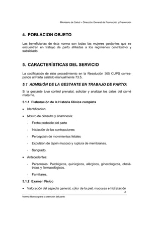 Ministerio de Salud – Dirección General de Promoción y Prevención




4. POBLACION OBJETO

Las beneficiarias de ésta norma son todas las mujeres gestantes que se
encuentran en trabajo de parto afiliadas a los regímenes contributivo y
subsidiado.



5. CARACTERÍSTICAS DEL SERVICIO

La codificación de éste procedimiento en la Resolución 365 CUPS corres-
ponde al Parto asistido manualmente 73.5.

5.1 ADMISIÓN DE LA GESTANTE EN TRABAJO DE PARTO:
Si la gestante tuvo control prenatal, solicitar y analizar los datos del carné
materno.

5.1.1 Elaboración de la Historia Clínica completa

•   Identificación

•   Motivo de consulta y anamnesis:

    -   Fecha probable del parto

    -   Iniciación de las contracciones

    -   Percepción de movimientos fetales

    -   Expulsión de tapón mucoso y ruptura de membranas.

    -   Sangrado.

•   Antecedentes:

    -   Personales: Patológicos, quirúrgicos, alérgicos, ginecológicos, obsté-
        tricos y farmacológicos.

    -   Familiares.

5.1.2 Examen Físico

•   Valoración del aspecto general, color de la piel, mucosas e hidratación
                                                                                             6
Norma técnica para la atención del parto
 