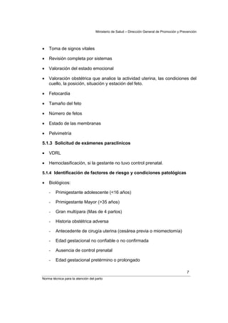 Ministerio de Salud – Dirección General de Promoción y Prevención




•   Toma de signos vitales

•   Revisión completa por sistemas

•   Valoración del estado emocional

•   Valoración obstétrica que analice la actividad uterina, las condiciones del
    cuello, la posición, situación y estación del feto.

•   Fetocardia

•   Tamaño del feto

•   Número de fetos

•   Estado de las membranas

•   Pelvimetría

5.1.3 Solicitud de exámenes paraclínicos

•   VDRL

•   Hemoclasificación, si la gestante no tuvo control prenatal.

5.1.4 Identificación de factores de riesgo y condiciones patológicas

•   Biológicos:

    -   Primigestante adolescente (<16 años)

    -   Primigestante Mayor (>35 años)

    -   Gran multípara (Mas de 4 partos)

    -   Historia obstétrica adversa

    -   Antecedente de cirugía uterina (cesárea previa o miomectomía)

    -   Edad gestacional no confiable o no confirmada

    -   Ausencia de control prenatal

    -   Edad gestacional pretérmino o prolongado

                                                                                             7
Norma técnica para la atención del parto
 